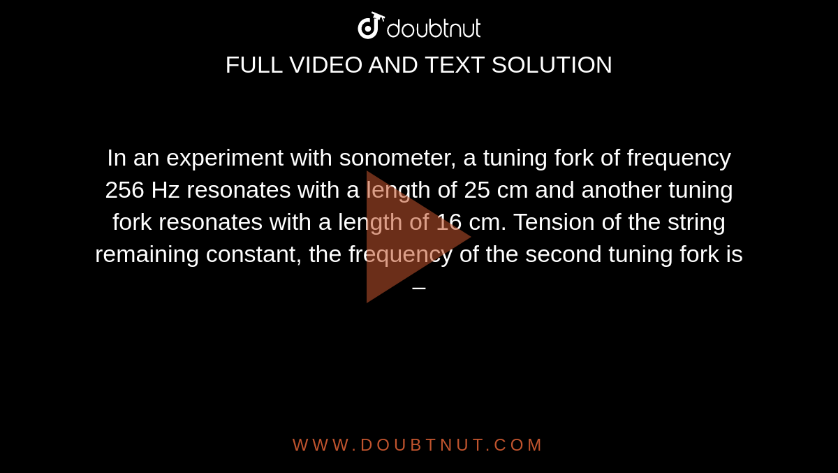 In an experiment with sonometer, a tuning fork of frequency 256 Hz resonates with a length of 25 cm and another tuning fork resonates with a length of 16 cm. Tension of the string remaining constant, the frequency of the second tuning fork is –
