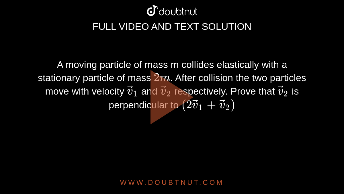 A moving particle of mass m collides elastically with a stationary particle of mass `2m`. After collision the two particles move with velocity  `vec(v)_(1)` and `vec(v)_(2)` respectively. Prove that `vec(v)_(2)`  is perpendicular to `(2 vec(v)_(1) + vec(v)_(2))`