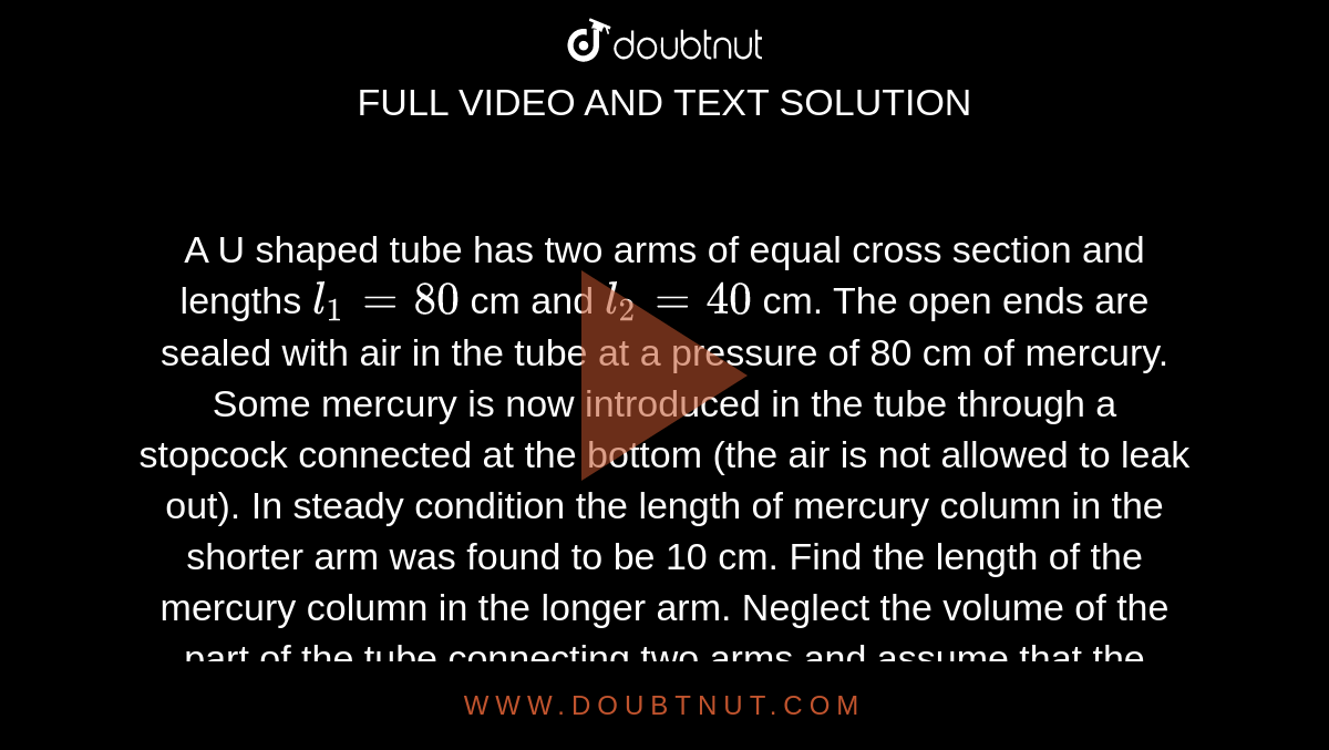  A U shaped tube has two arms of equal cross section and lengths `l_(1) = 80` cm and `l_(2) = 40` cm. The open ends are sealed with air in the tube at a pressure of 80 cm of mercury. Some mercury is now introduced in the tube through a stopcock connected at the bottom (the air is not allowed to leak out). In steady condition the length of mercury column in the shorter arm was found to be 10 cm. Find the length of the mercury column in the longer arm. Neglect the volume of the part of the tube connecting two arms and assume that the temperature is constant. <br><img src="https://d10lpgp6xz60nq.cloudfront.net/physics_images/IJA_PHY_V02_C03_E01_007_Q01.png" width="80%">