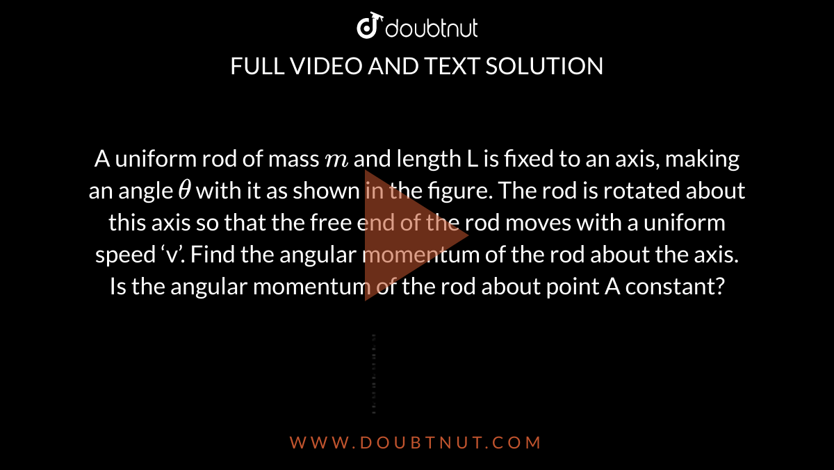  A uniform rod of mass `m` and length L is fixed to an axis, making an angle `theta`  with it as shown in the figure. The rod is rotated about this axis so that the free end of the rod moves with a uniform speed ‘v’. Find the angular momentum of the rod about the axis. Is the angular momentum of the rod about point A constant? <br> <img src="https://d10lpgp6xz60nq.cloudfront.net/physics_images/IJA_PHY_V01_C06_E01_053_Q01.png" width="80%">