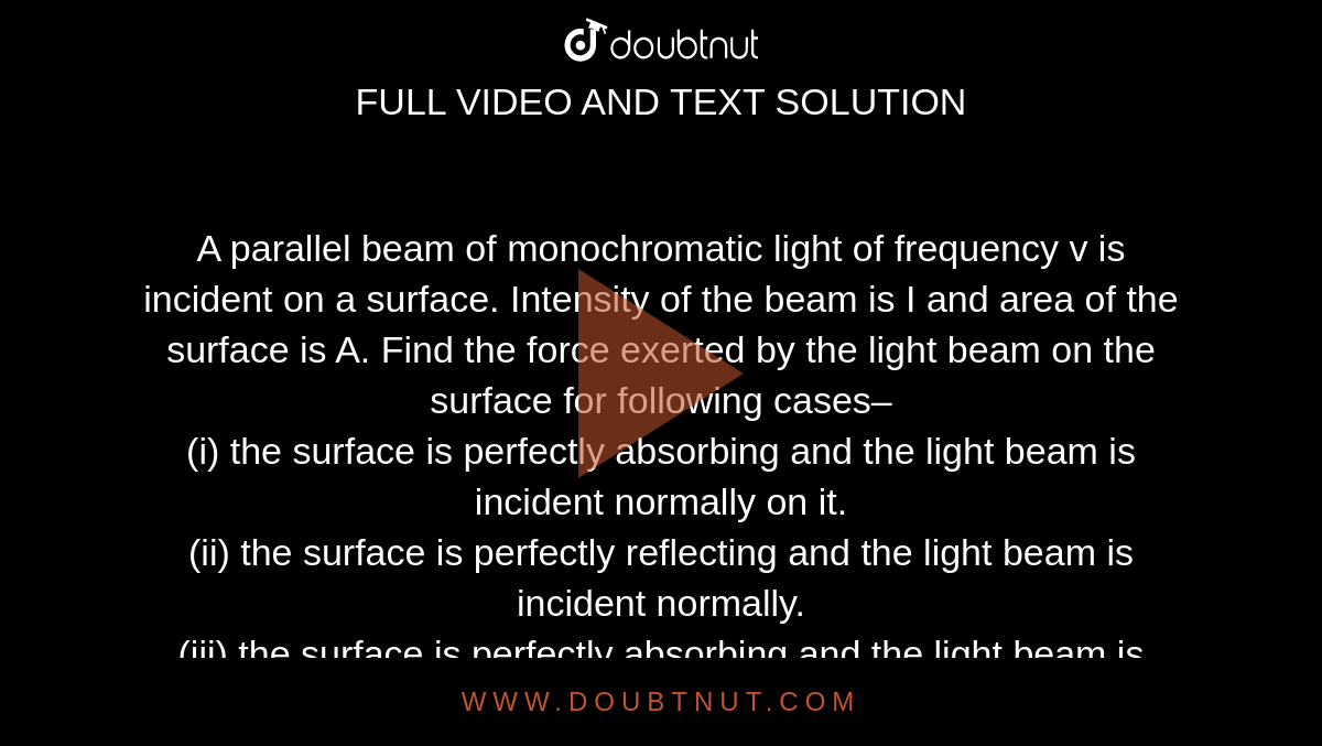A parallel beam of monochromatic light of frequency v is incident on a surface. Intensity of the beam is I and area of the surface is A. Find the force exerted by the light beam on the surface for following cases– <br> (i) the surface is perfectly absorbing and the light beam is incident normally on it. <br> (ii) the surface is perfectly reflecting and the light beam is incident normally. <br>  (iii) the surface is perfectly absorbing and the light beam is incident at an angle of incidence `theta`. <br> (iv) the surface is perfectly reflecting and the light beam is incident at an angle of incidence `theta`. 