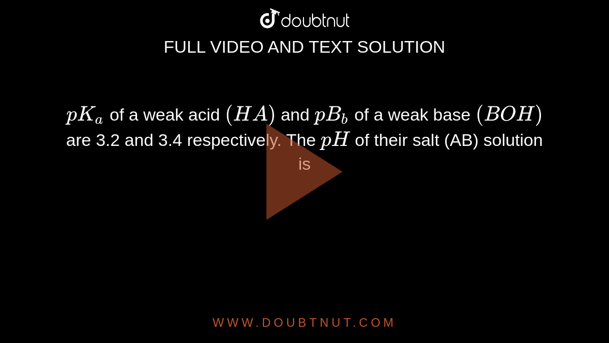 `pK_(a)` of a weak acid `(HA)` and `pB_(b)` of a weak base `(BOH)` are 3.2 and 3.4 respectively. The `pH` of their salt (AB) solution is 