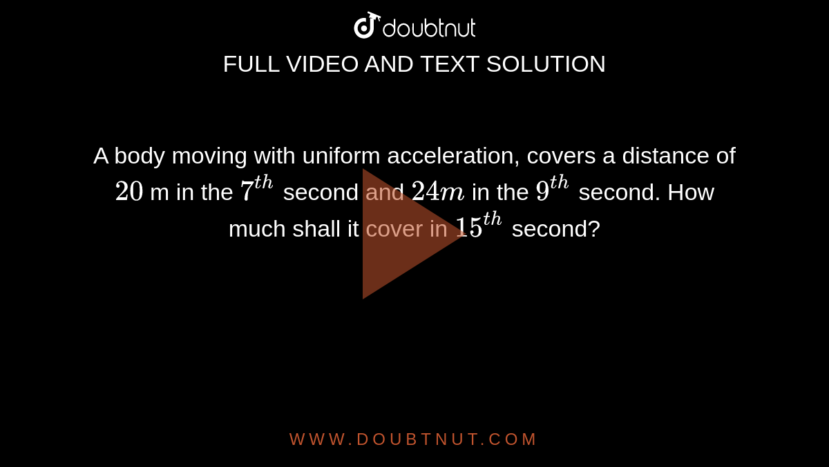 A body moving with uniform acceleration, covers a distance of `20` m in the `7^(th)` second and `24 m` in the `9^(th)` second. How much shall it cover in `15^(th)` second?