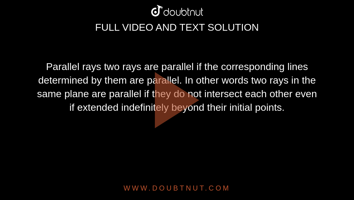 Parallel rays two rays are parallel if the corresponding lines determined by them are parallel. In other words two rays in the same plane are parallel if they do not intersect each other even if extended indefinitely beyond their initial points.
