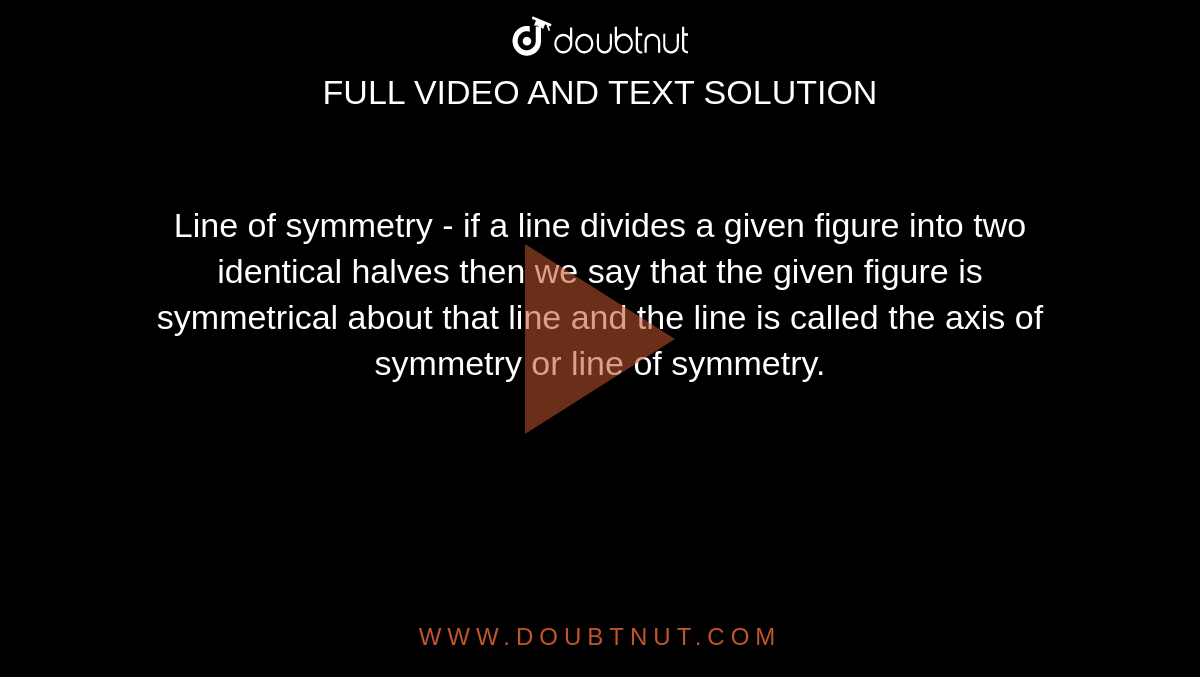 Line of symmetry - if a line divides a given figure into two identical halves then we say that the given figure is symmetrical about that line and the line is called the axis of symmetry or line of symmetry.