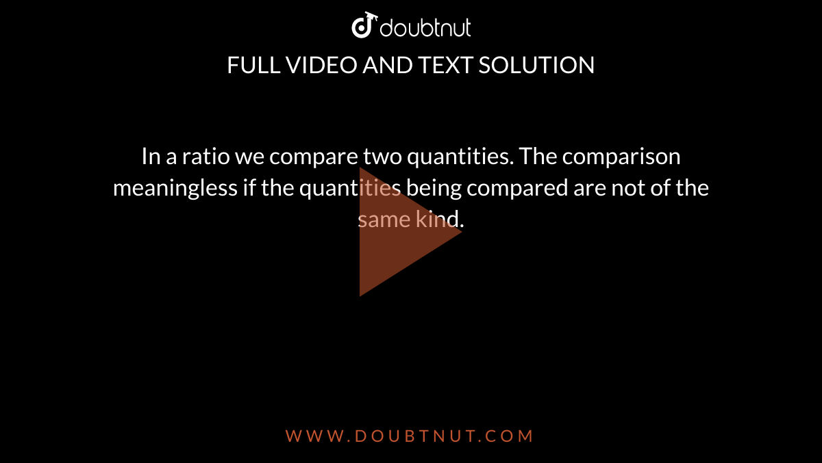 In a ratio we compare two quantities. The comparison meaningless if the quantities being compared are not of the same kind.