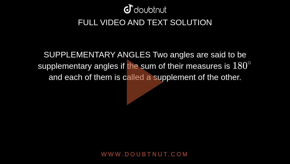 SUPPLEMENTARY ANGLES Two angles are said to be supplementary angles if the sum of their measures is `180^@` and each of them is called a supplement of the other.