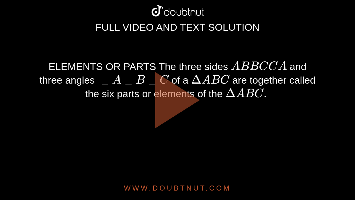 ELEMENTS OR PARTS The three sides `AB BC CA` and three angles `\_A \_B \_C` of a `DeltaABC` are together called the six parts or elements of the `DeltaABC.`