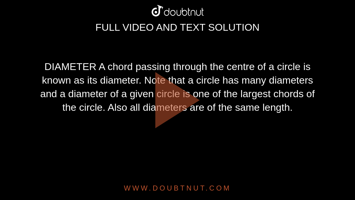 DIAMETER A chord passing through the centre of a circle is known as its diameter. Note that a circle has many diameters and a diameter of a given circle is one of the largest chords of the circle. Also all diameters are of the same length.