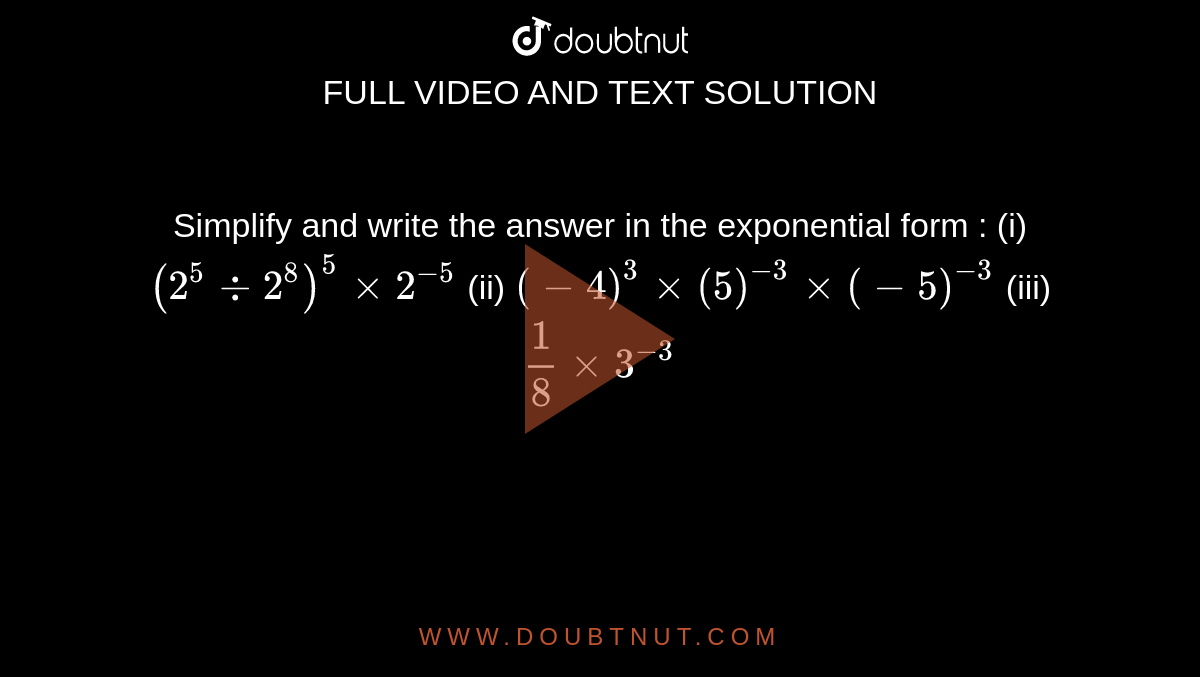 Simplify and write the answer in the exponential form : (i) `(2^5 -: 2^8)^5 xx 2^-5` (ii) `(-4)^3 xx (5)^-3 xx (-5)^-3` (iii) `1/8 xx 3^-3`