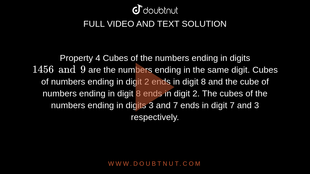 Property 4 Cubes of the numbers ending in digits `1 4 5 6 and 9` are the numbers ending in the same digit. Cubes of numbers ending in digit 2 ends in digit 8 and the cube of numbers ending in digit 8 ends in digit 2. The cubes of the numbers ending in digits 3 and 7 ends in digit 7 and 3 respectively.