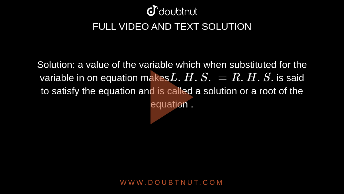 Solution: a value of the variable which when substituted for the variable in on equation makes` L.H.S. =R.H.S.`is said to satisfy the equation and is called a solution or a root of the equation .