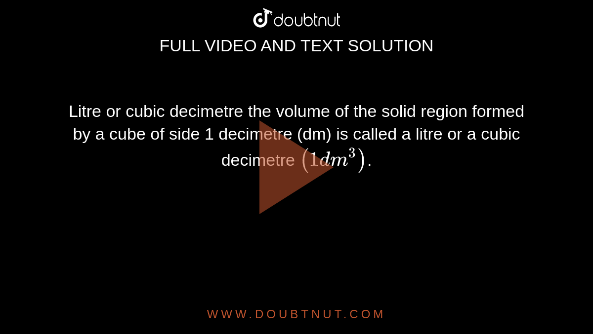 Litre or cubic decimetre the volume of the solid region formed by a cube of side 1 decimetre (dm) is called a litre or a cubic decimetre `(1 dm^3)`.