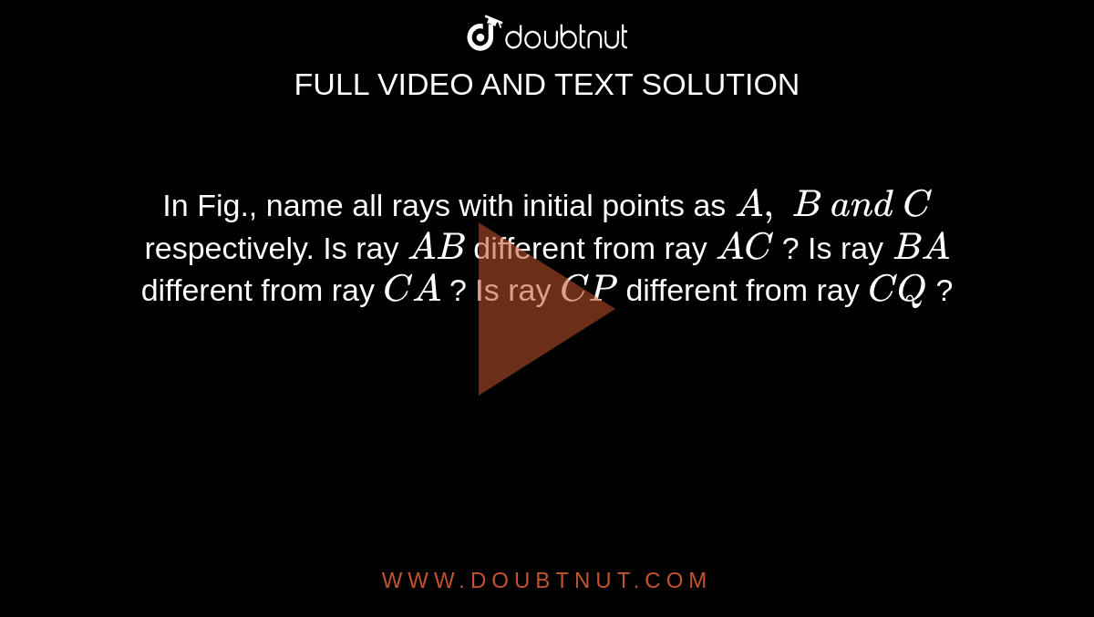 In Fig., name all rays with initial points as `A ,\ B\ a n d\ C`
respectively. 
Is ray `  A B `
different from ray `  A C `
?
Is ray `  B A `
different from ray `  C A `
?
Is ray `  C P `
different from ray `  C Q `
?