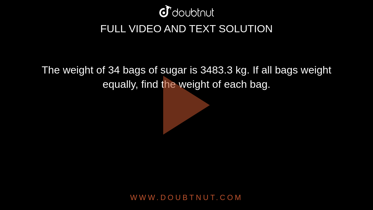 The weight of 34 bags of
  sugar is 3483.3 kg. If all bags weight equally, find the weight of each bag.