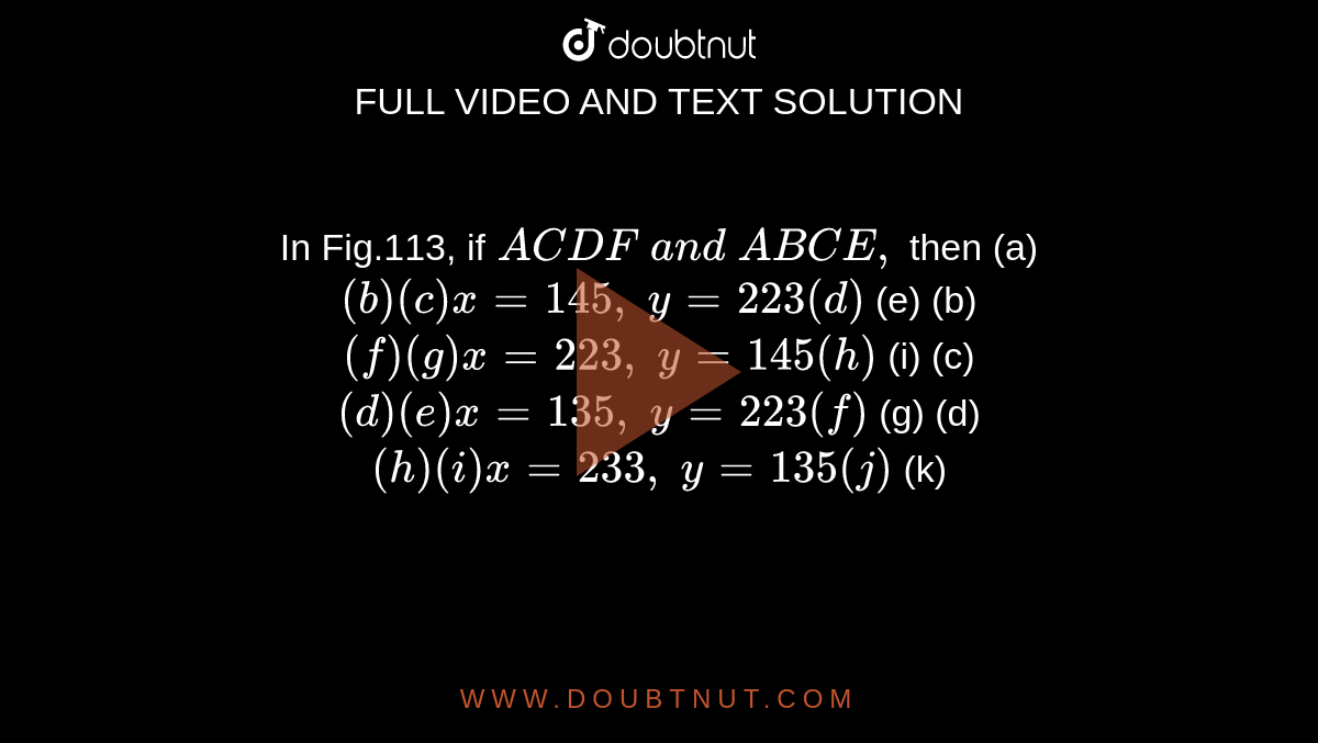 In Fig.113, if`\ A C  D F\ a n d\ A B  C E ,`
then
(a) `( b ) (c) x=145 ,\ y=223 (d)`
(e) (b) `( f ) (g) x=223 ,\ y=145 (h)`
(i)
  
(c) `( d ) (e) x=135 ,\ y=223 (f)`
(g) (d) `( h ) (i) x=233 ,\ y=135 (j)`
(k)