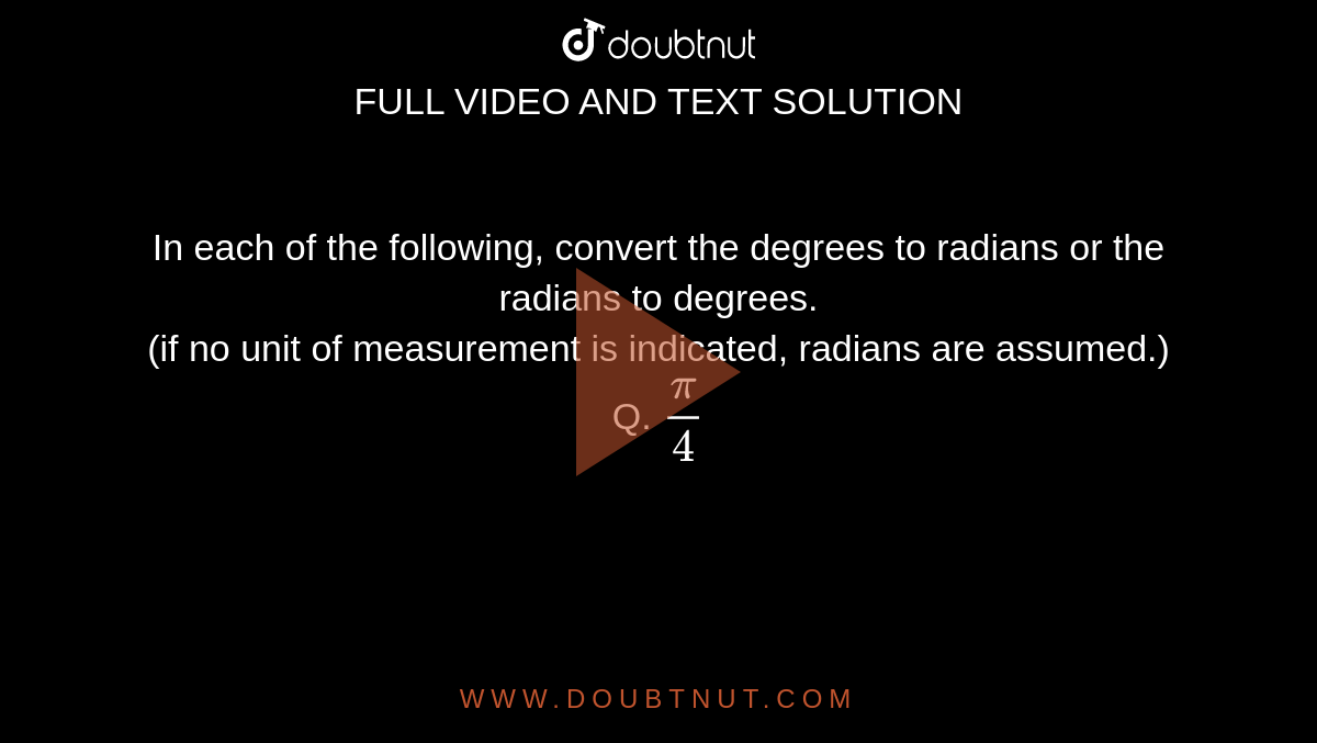 In each of the following, convert the degrees to radians or the radians to degrees. <br> (if no unit of measurement is indicated, radians are assumed.) <br> Q. `(pi)/(4)`