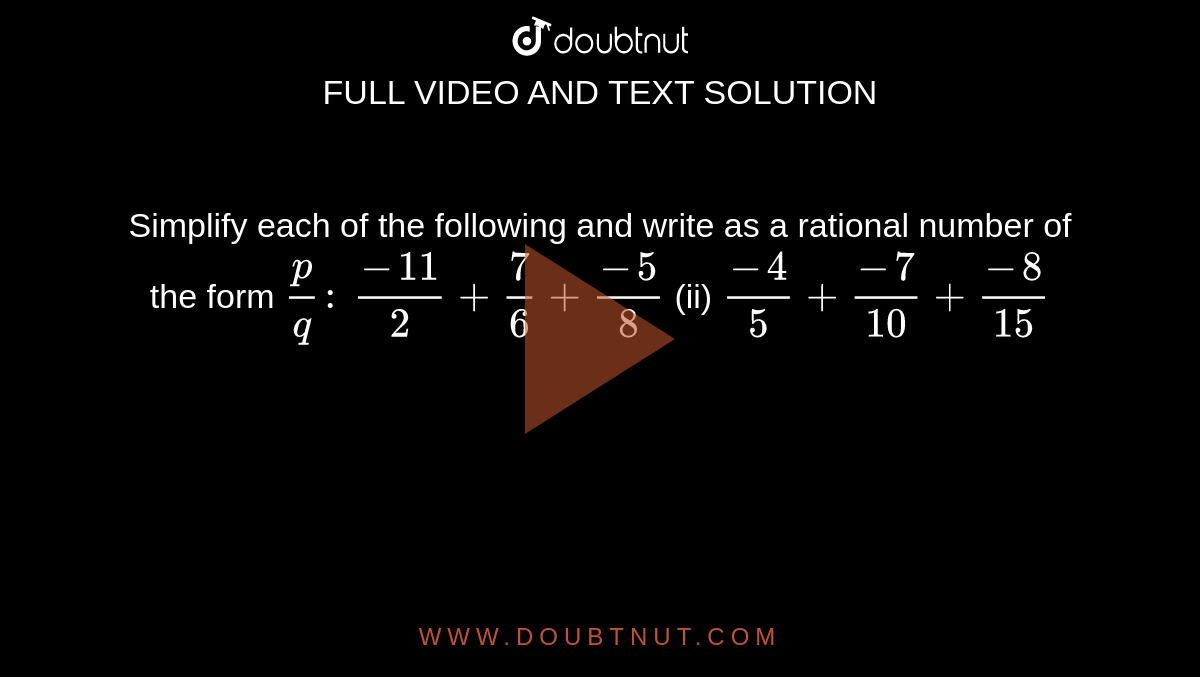 Simplify each of the following and write as a
  rational number of the form `p/q :\ `

`(-11)/2+7/6+(-5)/8`

  (ii) `(-4)/5+(-7)/(10)+(-8)/(15)`


