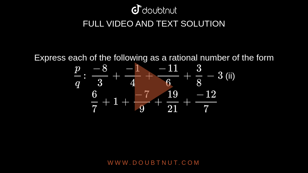 Express each of the following as a rational
  number of the form `p/q :\ `

`(-8)/3+(-1)/4+(-11)/6+3/8-3`
 (ii) `6/7+1+(-7)/9+(19)/(21)+(-12)/7`



