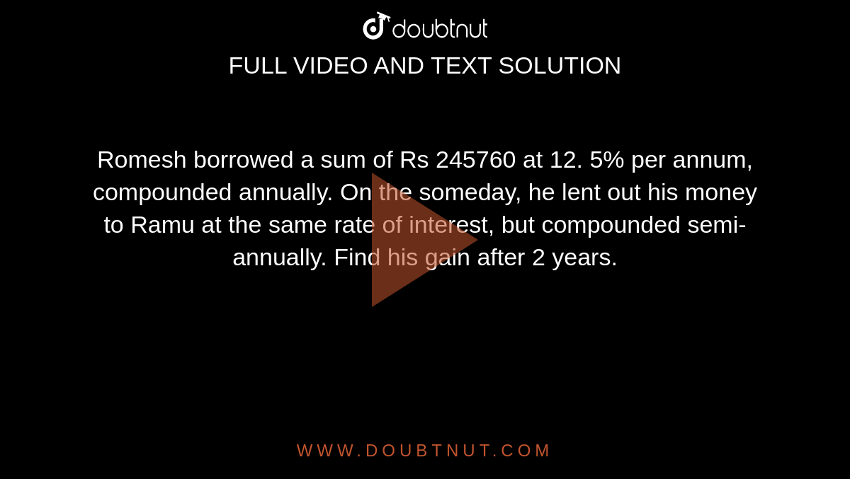 Romesh borrowed a sum of Rs 245760 at 12. 5% per
  annum, compounded annually. On the someday, he lent out his money to Ramu at the same rate of interest, but compounded
  semi-annually. Find his gain after 2 years.