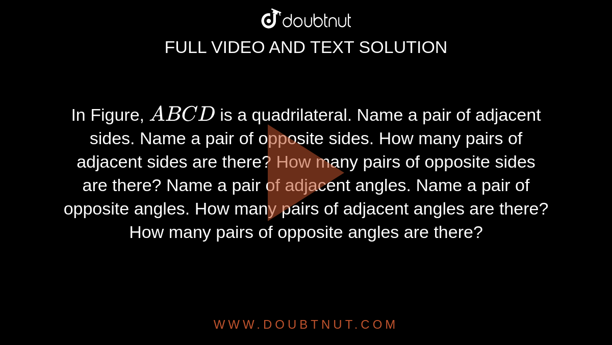 In Figure, `A B C D`
is a quadrilateral.
Name a pair of adjacent sides.
Name a pair of opposite sides.
How many pairs of adjacent sides are there?
How many pairs of opposite sides are there?
Name a pair of adjacent angles.
Name a pair of opposite angles.
How many pairs of adjacent angles are there?
How many pairs of opposite angles are there?