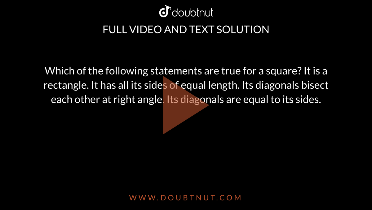 Which of the following statements are true for
  a square?
It is a rectangle.
It has all its sides of equal length.
Its diagonals bisect each other at right angle.
Its diagonals are equal to its sides.