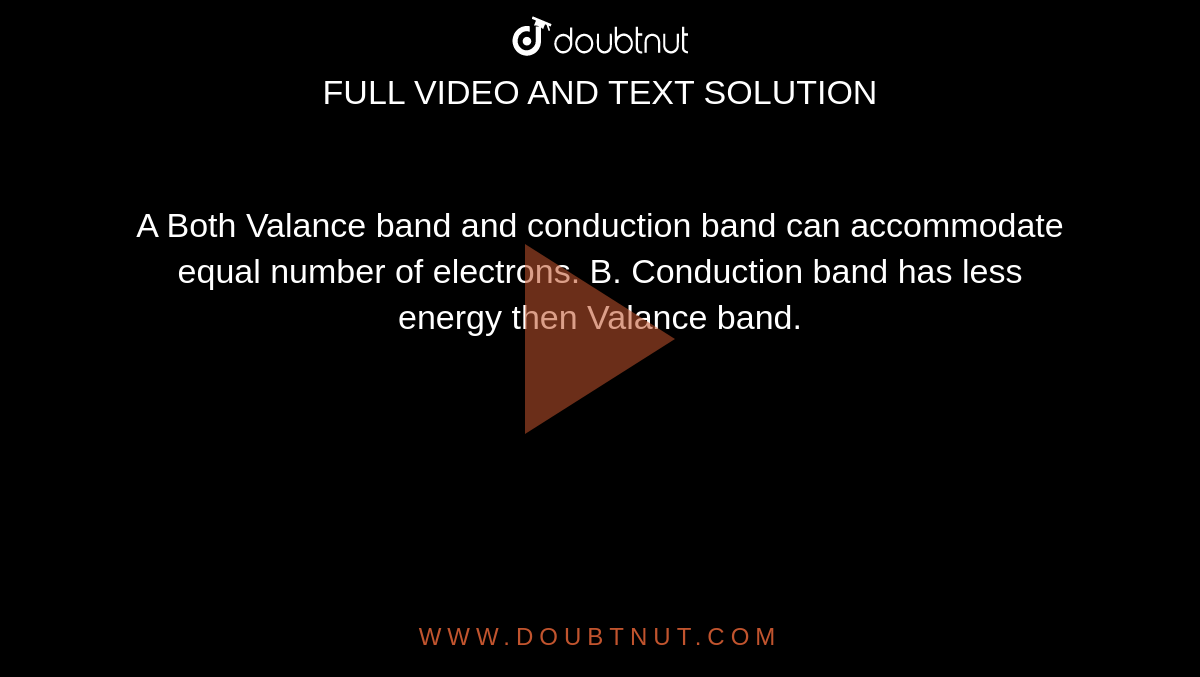 A Both Valance band and conduction band can accommodate equal number of electrons. B. Conduction band has less energy then Valance band.