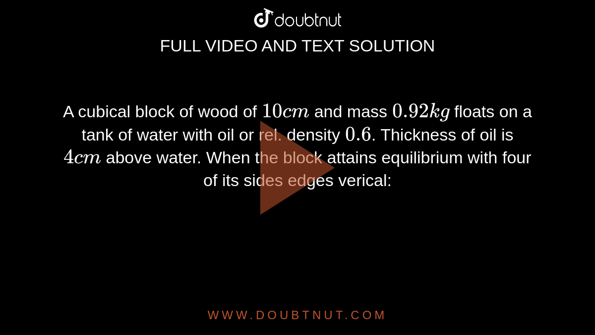 A cubical block of wood of `10cm` and mass `0.92kg` floats on a tank of water with oil or rel. density `0.6`. Thickness of oil is `4cm` above water. When the block attains equilibrium with four of its sides edges verical: