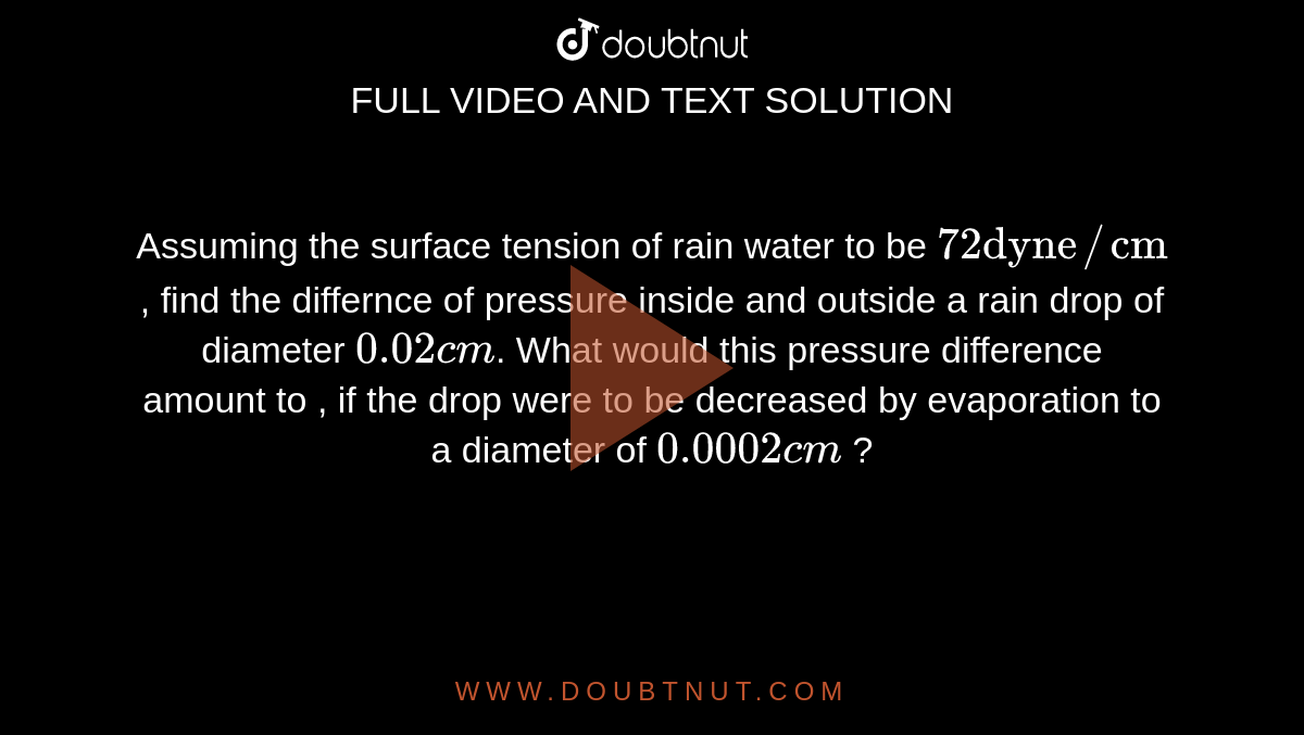 Assuming the surface tension of rain water to be `72 "dyne"//"cm"`, find the differnce of pressure inside and outside a rain drop of diameter `0.02 cm`. What would this pressure difference amount to , if the drop were to be decreased by evaporation to a diameter of `0.0002 cm` ?