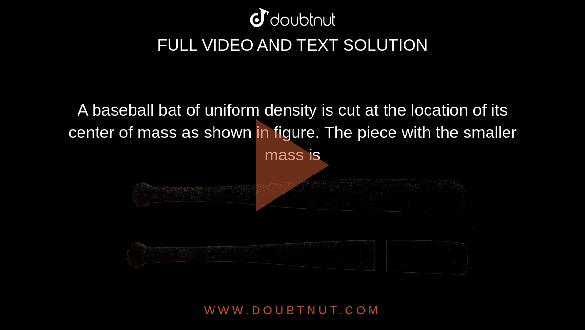 A baseball bat of uniform density is cut at the location of its center of mass as shown in figure. The piece with the smaller mass is <br> <img src="https://d10lpgp6xz60nq.cloudfront.net/physics_images/BSL_PHY_CMMC_E01_006_Q01.png" width="80%">