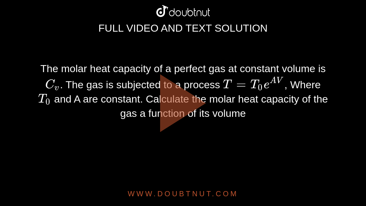 The molar heat capacity of a perfect gas at constant volume is `C_v`. The gas is subjected to a process `T =T_0e^(AV)`, Where `T_0` and A are constant. Calculate the molar heat capacity of the gas a function of its volume