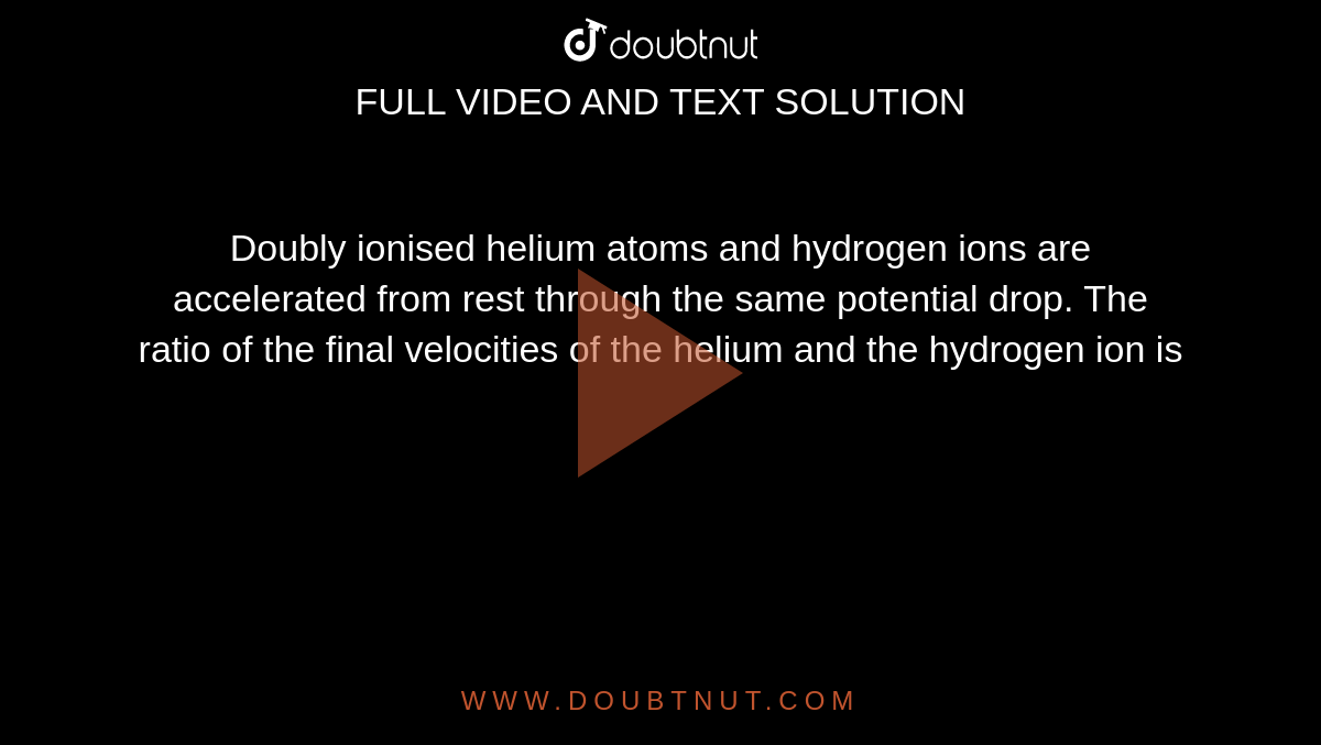 Doubly ionised helium atoms and hydrogen ions are accelerated from rest through the same potential drop. The ratio of the final velocities of the helium and the hydrogen ion is 