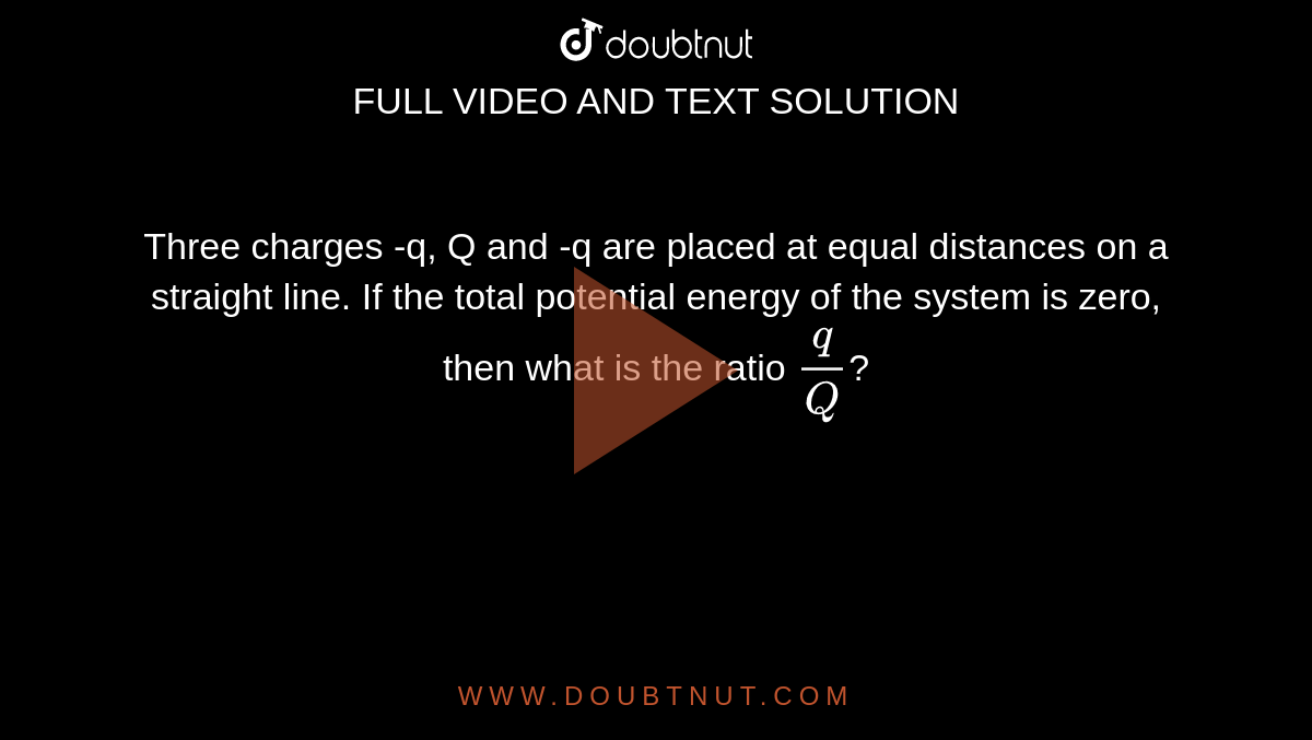 Three charges -q, Q and -q are placed at equal distances on a straight line. If the total potential energy of the system is zero, then what is the ratio `q/Q`?