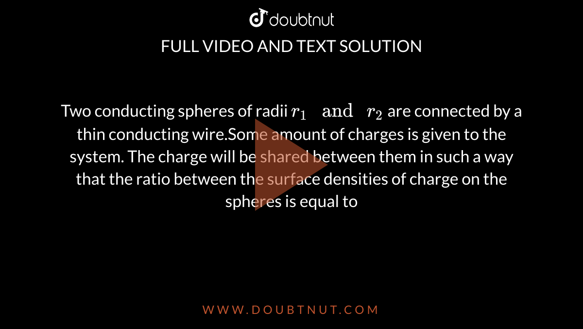 Two conducting spheres of radii `r_1" and "r_2` are connected by a thin conducting wire.Some amount of charges is given to the system. The charge will be shared between them in such a way that the ratio between the surface densities of charge on the spheres is equal to