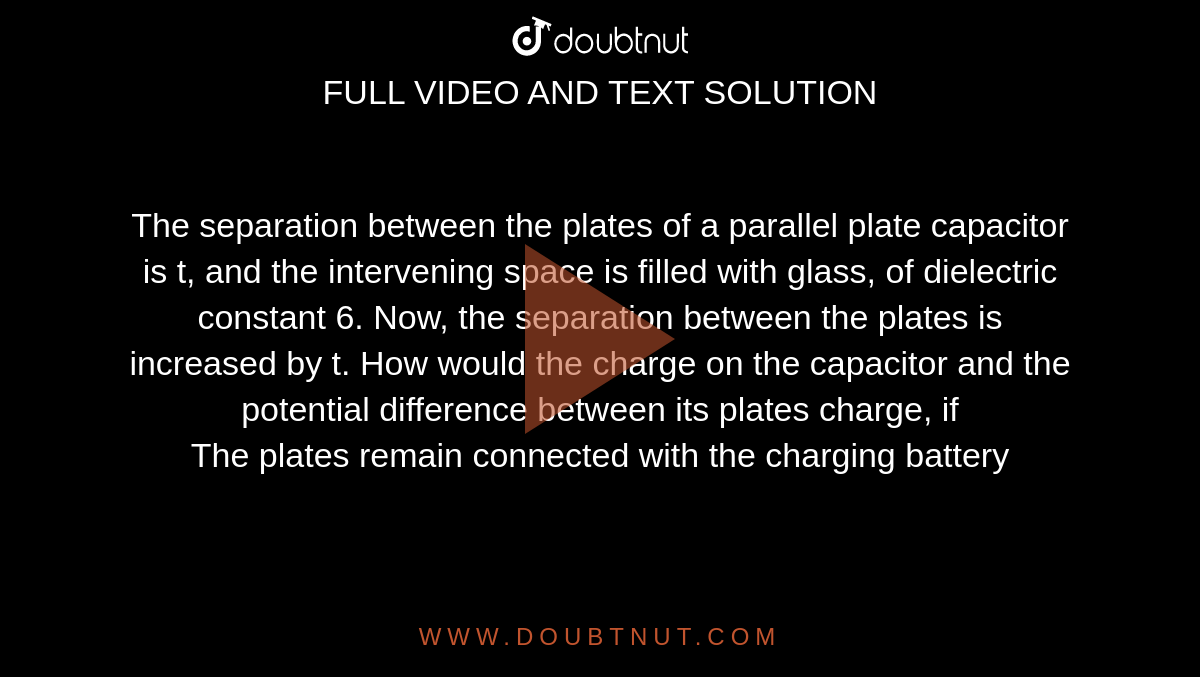 The separation between the plates of a parallel plate capacitor is t, and the intervening space is filled with glass, of dielectric constant 6. Now, the separation between the plates is increased by t. How would the charge on the capacitor and the potential difference between its plates charge, if <br> The plates remain connected with the charging battery