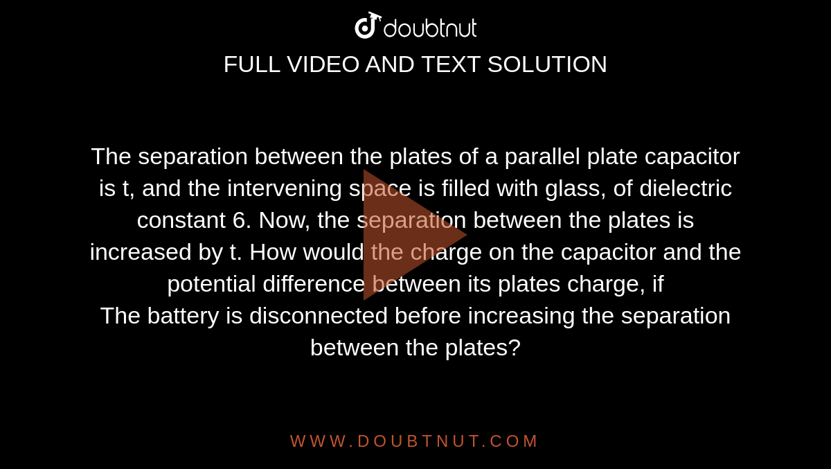 The separation between the plates of a parallel plate capacitor is t, and the intervening space is filled with glass, of dielectric constant 6. Now, the separation between the plates is increased by t. How would the charge on the capacitor and the potential difference between its plates charge, if <br> The battery is disconnected before increasing the separation between the plates?