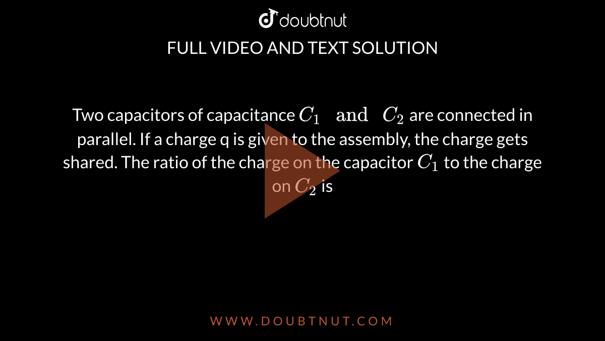 Two capacitors of capacitance `C_1" and "C_2` are connected in parallel. If a charge q is given to the assembly, the charge gets shared. The ratio of the charge on the capacitor `C_1` to the charge on `C_2` is