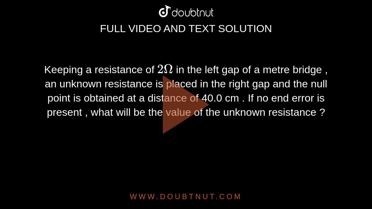Keeping a resistance of `2Omega`  in the left gap of a metre bridge , an unknown resistance is placed in the right gap and the null point is obtained at a distance of 40.0 cm . If no end error is present , what will be the value of the unknown resistance ? 