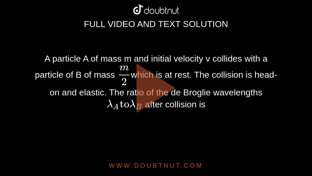 A particle A of mass m and initial velocity v collides with a particle of B of mass `m/2`which is at rest. The collision is head-on and elastic. The ratio of the de Broglie wavelengths `lamda_(A) "to"  lamda_(B)` after collision is 