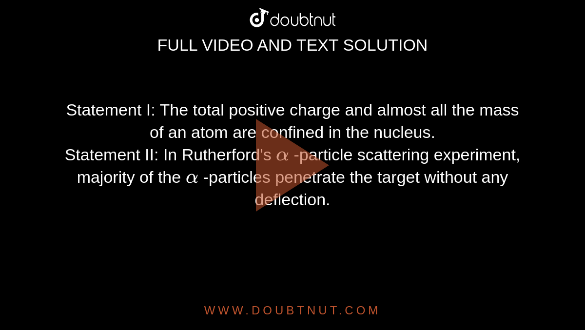  Statement I: The total positive  charge and almost all the mass of an atom are confined in the nucleus. <br> Statement II: In Rutherford's `alpha` -particle scattering experiment, majority of the `alpha` -particles penetrate the target without any deflection. 