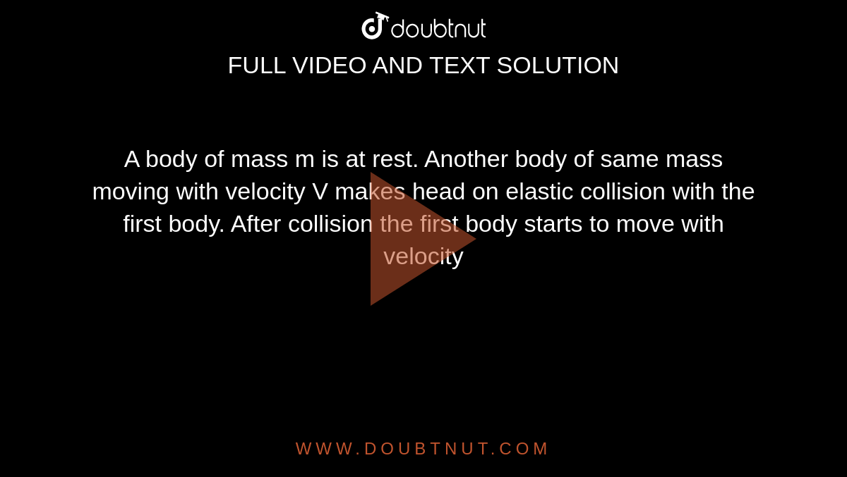 A body of mass m is at rest. Another body of same mass moving with velocity V makes head on elastic collision with the first body. After collision the first body starts to move with velocity 