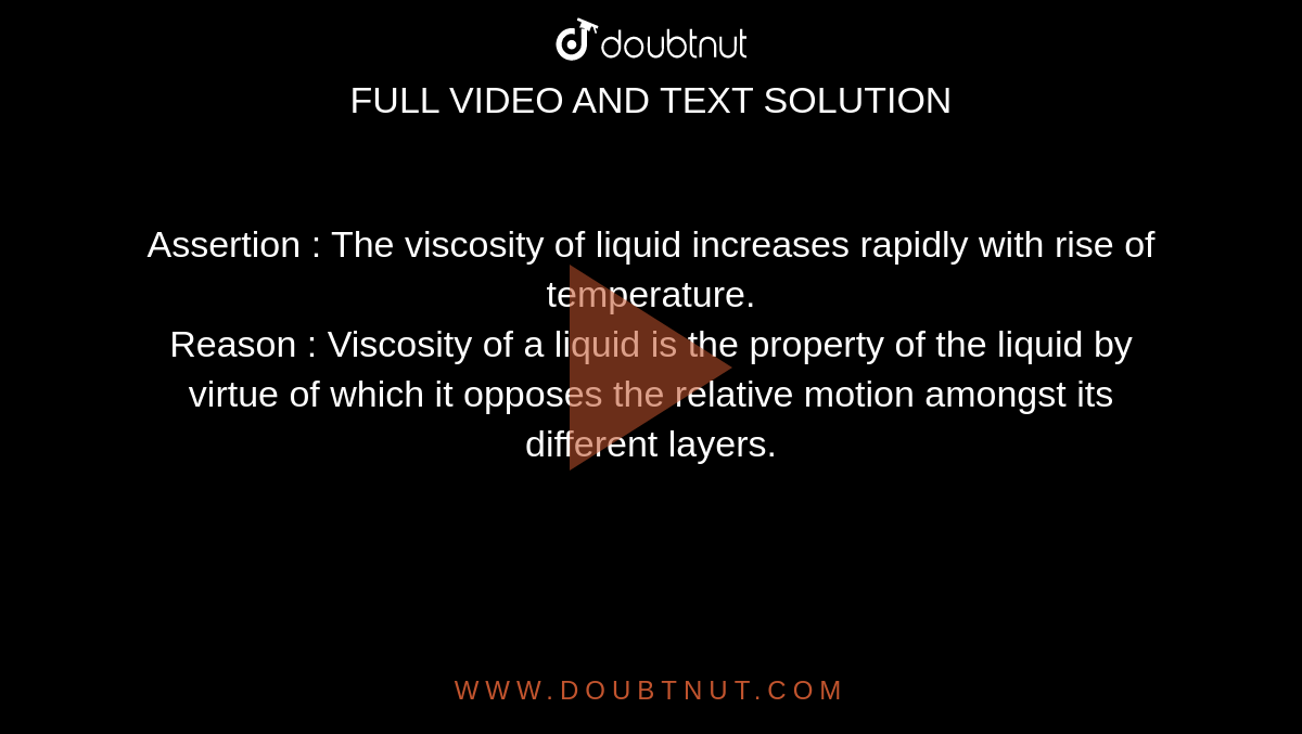 Assertion  :  The viscosity of liquid increases rapidly with rise of temperature. <br> Reason  : Viscosity of a liquid is the property of the liquid by virtue of which it opposes the relative motion amongst its different layers. 