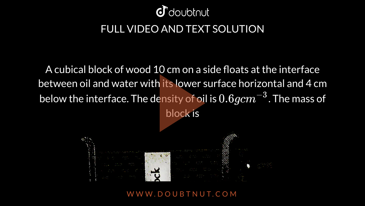 A cubical block of wood 10 cm on a side floats at the interface between oil and water with its lower surface horizontal and 4 cm below the interface. The density of oil is `0.6 gcm^(-3)`. The mass of block is <br> <img src="https://d10lpgp6xz60nq.cloudfront.net/physics_images/ERRL_PHY_NEET_V01_SET_11_E01_011_Q01.png" width="80%">