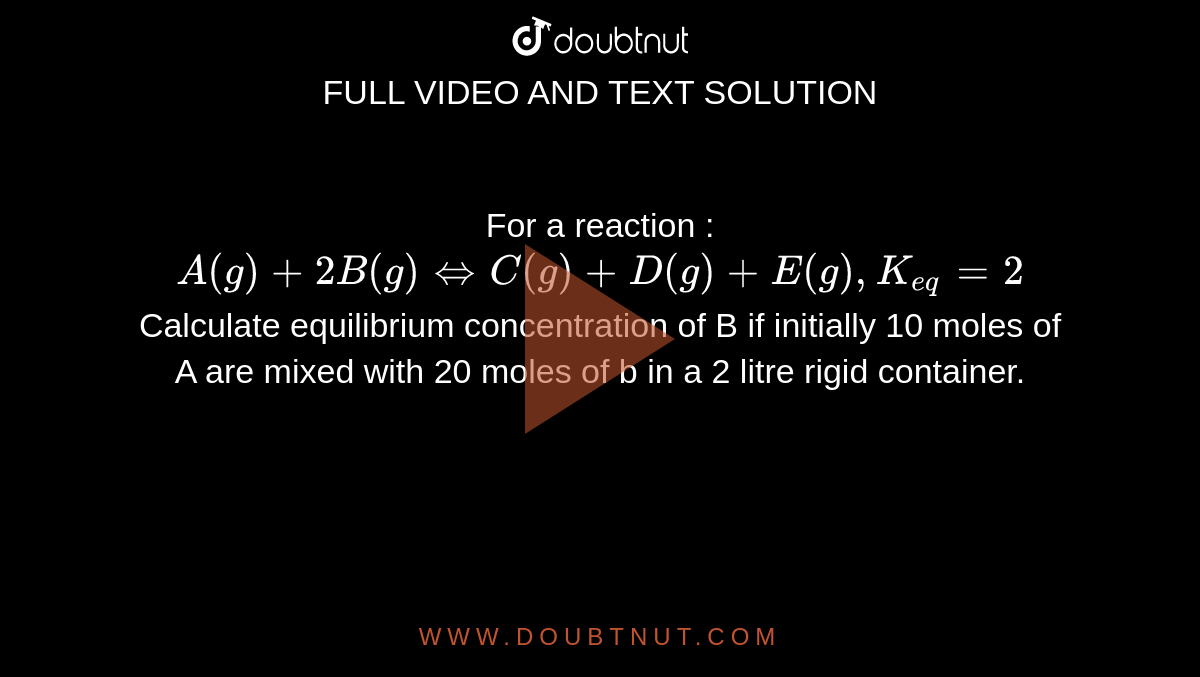 For a reaction : `A(g)+2B(g)hArrC(g)+D(g)+E(g), K_(eq)=2` <br> Calculate equilibrium concentration of B if initially 10 moles of A are mixed with 20 moles of b in a 2 litre rigid container.