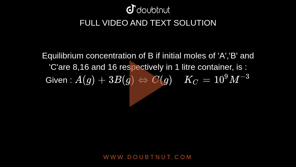 Equilibrium concentration of B if initial moles of 'A','B' and 'C'are 8,16 and 16 respectively in 1 litre container, is : <br> Given : `A(g)+3B(g)hArr C(g) " " K_C=10^(9)M^(-3)`