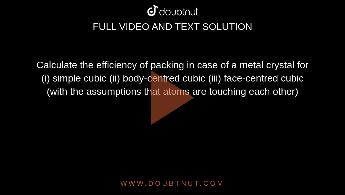 Calculate the efficiency of packing in case of a metal crystal for (i) simple cubic (ii) body-centred cubic (iii) face-centred cubic (with the assumptions that atoms are touching each other)