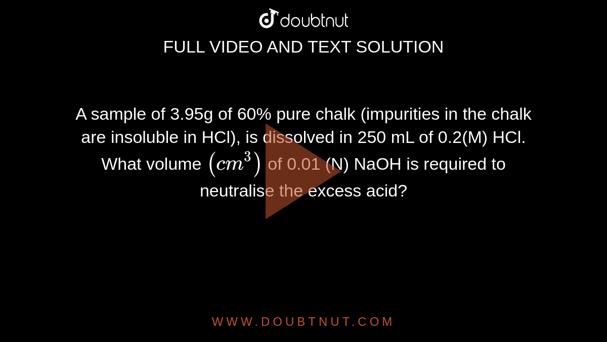 A sample of 3.95g of 60% pure chalk (impurities in the chalk are insoluble in HCl), is dissolved in 250 mL of 0.2(M) HCl. What volume `(cm^(3))` of 0.01 (N) NaOH is required to neutralise the excess acid?