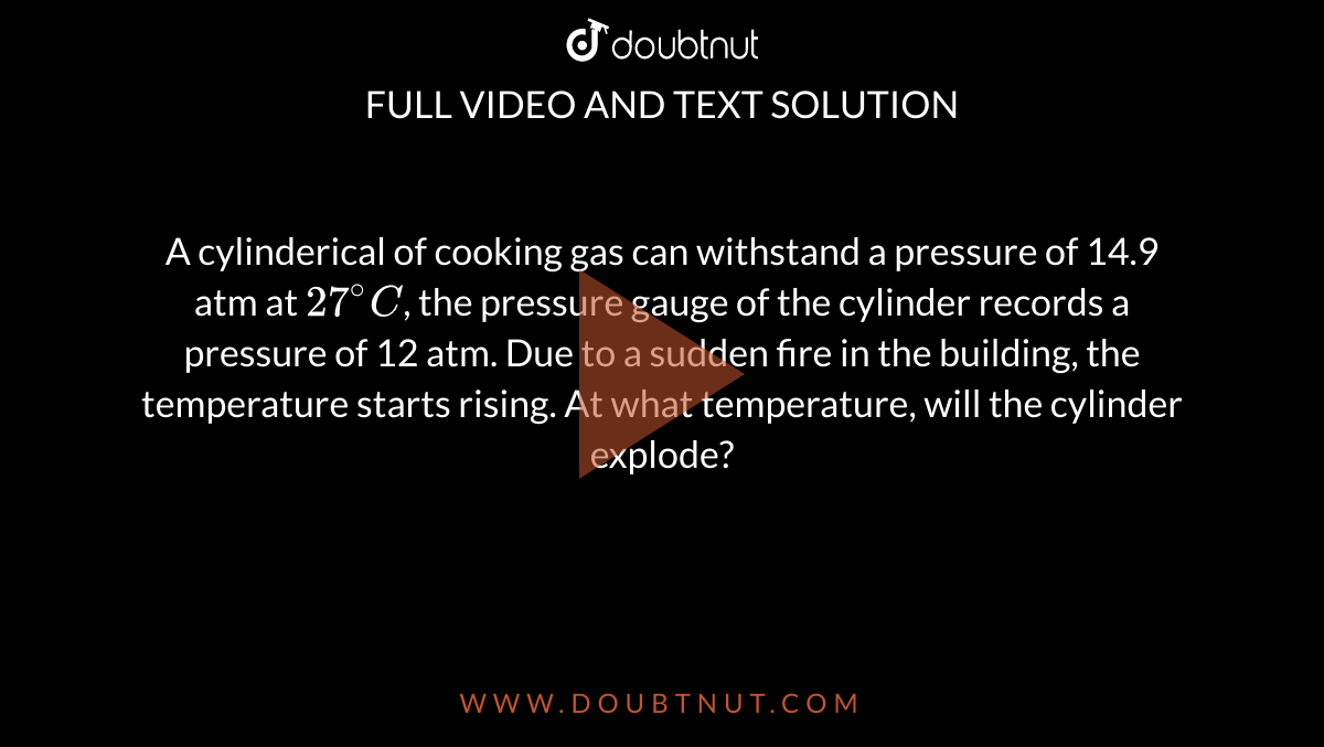 A cylinderical of cooking gas can withstand a pressure of 14.9 atm at `27^(@)C`, the pressure gauge of the cylinder records a pressure of 12 atm. Due to a sudden fire in the building, the temperature starts rising. At what temperature, will the cylinder explode?