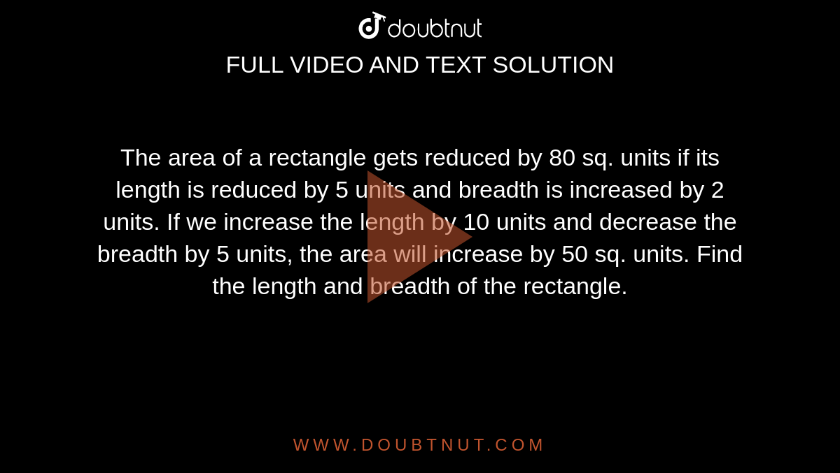 The area of a rectangle gets reduced by 80 sq. units if its length is reduced by 5 units and breadth is increased by 2 units. If we increase the length by 10 units and decrease the breadth by 5 units, the area will increase by 50 sq. units. Find the length and breadth of the rectangle.