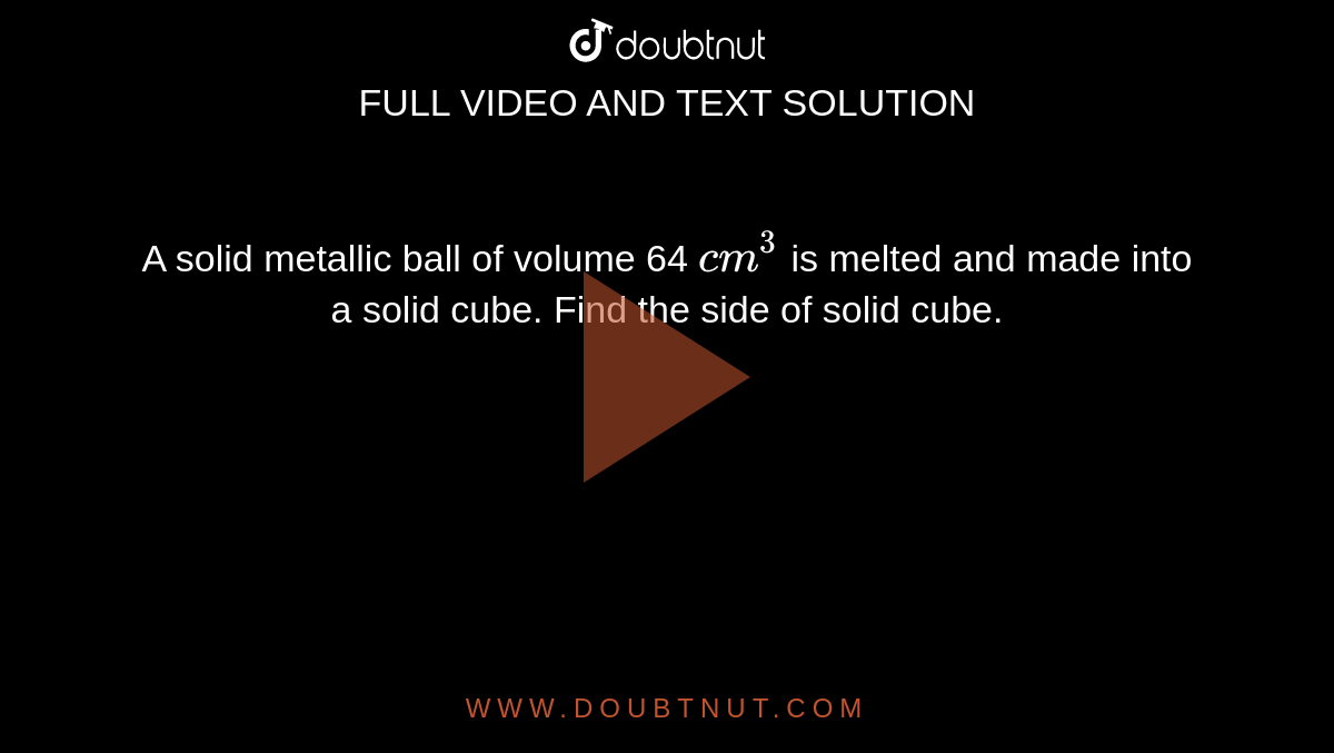A solid metallic ball of volume 64 `cm^(3)` is melted and made into a solid cube. Find the side of solid cube.